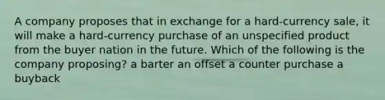 A company proposes that in exchange for a hard-currency sale, it will make a hard-currency purchase of an unspecified product from the buyer nation in the future. Which of the following is the company proposing? a barter an offset a counter purchase a buyback