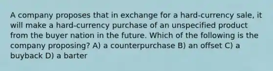 A company proposes that in exchange for a hard-currency sale, it will make a hard-currency purchase of an unspecified product from the buyer nation in the future. Which of the following is the company proposing? A) a counterpurchase B) an offset C) a buyback D) a barter