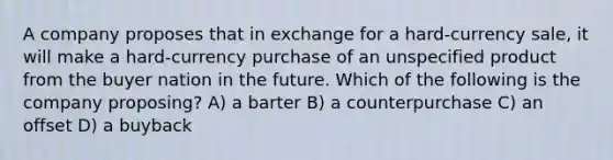 A company proposes that in exchange for a hard-currency sale, it will make a hard-currency purchase of an unspecified product from the buyer nation in the future. Which of the following is the company proposing? A) a barter B) a counterpurchase C) an offset D) a buyback