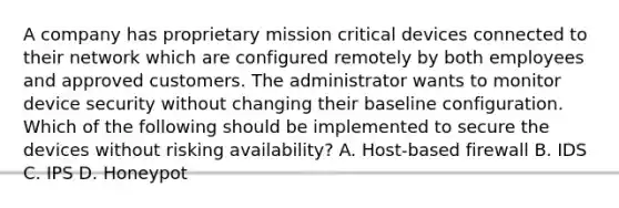 A company has proprietary mission critical devices connected to their network which are configured remotely by both employees and approved customers. The administrator wants to monitor device security without changing their baseline configuration. Which of the following should be implemented to secure the devices without risking availability? A. Host-based firewall B. IDS C. IPS D. Honeypot