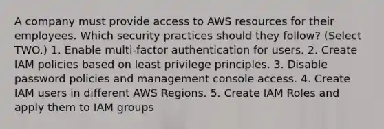 A company must provide access to AWS resources for their employees. Which security practices should they follow? (Select TWO.) 1. Enable multi-factor authentication for users. 2. Create IAM policies based on least privilege principles. 3. Disable password policies and management console access. 4. Create IAM users in different AWS Regions. 5. Create IAM Roles and apply them to IAM groups