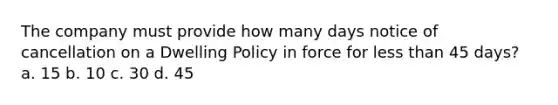 The company must provide how many days notice of cancellation on a Dwelling Policy in force for <a href='https://www.questionai.com/knowledge/k7BtlYpAMX-less-than' class='anchor-knowledge'>less than</a> 45 days? a. 15 b. 10 c. 30 d. 45