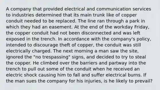 A company that provided electrical and communication services to industries determined that its main trunk like of copper conduit needed to be replaced. The line ran through a park in which they had an easement. At the end of the workday Friday, the copper conduit had not been disconnected and was left exposed in the trench. In accordance with the company's policy, intended to discourage theft of copper, the conduit was still electrically charged. The next morning a man saw the site, ignored the "no trespassing" signs, and decided to try to steal the copper. He climbed over the barriers and partway into the trench to pull out some of the conduit when he received an electric shock causing him to fall and suffer electrical burns. If the man sues the company for his injuries, is he likely to prevail?