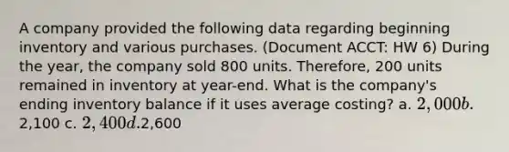 A company provided the following data regarding beginning inventory and various purchases. (Document ACCT: HW 6) During the year, the company sold 800 units. Therefore, 200 units remained in inventory at year-end. What is the company's ending inventory balance if it uses average costing? a. 2,000 b.2,100 c. 2,400 d.2,600