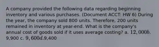 A company provided the following data regarding beginning inventory and various purchases. (Document ACCT: HW 6) During the year, the company sold 800 units. Therefore, 200 units remained in inventory at year-end. What is the company's annual cost of goods sold if it uses average costing? a. 12,000 b.9,900 c. 9,600 d.9,400