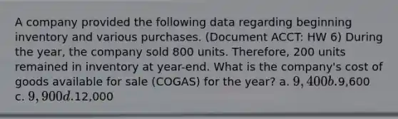 A company provided the following data regarding beginning inventory and various purchases. (Document ACCT: HW 6) During the year, the company sold 800 units. Therefore, 200 units remained in inventory at year-end. What is the company's cost of goods available for sale (COGAS) for the year? a. 9,400 b.9,600 c. 9,900 d.12,000