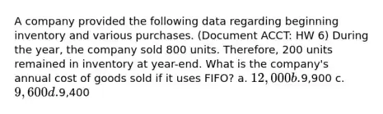 A company provided the following data regarding beginning inventory and various purchases. (Document ACCT: HW 6) During the year, the company sold 800 units. Therefore, 200 units remained in inventory at year-end. What is the company's annual cost of goods sold if it uses FIFO? a. 12,000 b.9,900 c. 9,600 d.9,400