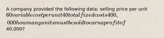 A company provided the following data: selling price per unit 60 variable cost per unit 40 total fixed costs 400,000 how many units must be sold to earn a profit of40,000?