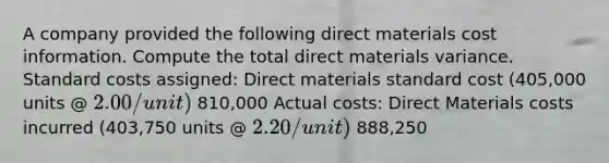 A company provided the following direct materials cost information. Compute the total direct materials variance. <a href='https://www.questionai.com/knowledge/k66rzHC4Lr-standard-costs' class='anchor-knowledge'>standard costs</a> assigned: Direct materials standard cost (405,000 units @ 2.00/unit) 810,000 Actual costs: Direct Materials costs incurred (403,750 units @ 2.20/unit) 888,250