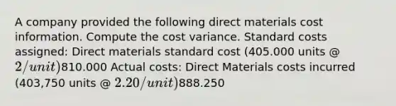 A company provided the following direct materials cost information. Compute the cost variance. Standard costs assigned: Direct materials standard cost (405.000 units @ 2/unit)810.000 Actual costs: Direct Materials costs incurred (403,750 units @ 2.20/unit)888.250