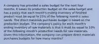 A company has provided a sales budget for the next four months. It bases its production budget on the sales budget and has a policy that each month's ending inventory of finished product must be equal to 25% of the following month's sales needs. The direct materials purchases budget is based on the production budget. The company's policy for each month's ending inventory of raw materials is that it must be equal to 10% of the following month's production needs for raw materials. Given this information, the company can prepare direct materials purchases budgets for how many months?