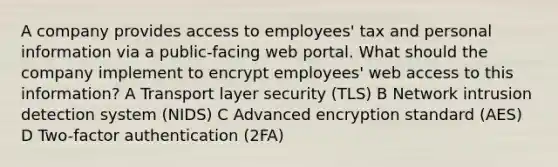 A company provides access to employees' tax and personal information via a public-facing web portal. What should the company implement to encrypt employees' web access to this information? A Transport layer security (TLS) B Network intrusion detection system (NIDS) C Advanced encryption standard (AES) D Two-factor authentication (2FA)