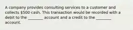 A company provides consulting services to a customer and collects 500 cash. This transaction would be recorded with a debit to the ________ account and a credit to the ________ account.