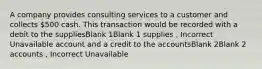 A company provides consulting services to a customer and collects 500 cash. This transaction would be recorded with a debit to the suppliesBlank 1Blank 1 supplies , Incorrect Unavailable account and a credit to the accountsBlank 2Blank 2 accounts , Incorrect Unavailable