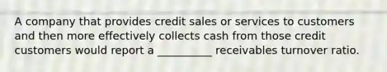 A company that provides credit sales or services to customers and then more effectively collects cash from those credit customers would report a __________ receivables turnover ratio.