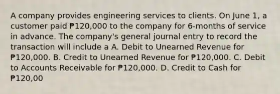 A company provides engineering services to clients. On June 1, a customer paid ₱120,000 to the company for 6-months of service in advance. The company's general journal entry to record the transaction will include a A. Debit to Unearned Revenue for ₱120,000. B. Credit to Unearned Revenue for ₱120,000. C. Debit to Accounts Receivable for ₱120,000. D. Credit to Cash for ₱120,00