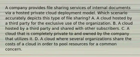 A company provides file sharing services of internal documents via a hosted private cloud deployment model. Which scenario accurately depicts this type of file sharing? A. A cloud hosted by a third party for the exclusive use of the organization. B. A cloud hosted by a third party and shared with other subscribers. C. A cloud that is completely private to and owned by the company that utilizes it. D. A cloud where several organizations share the costs of a cloud in order to pool resources for a common concern.