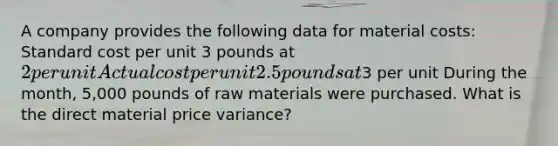 A company provides the following data for material costs: Standard cost per unit 3 pounds at 2 per unit Actual cost per unit 2.5 pounds at3 per unit During the month, 5,000 pounds of raw materials were purchased. What is the direct material price variance?