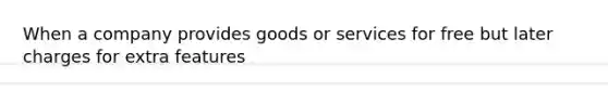 When a company provides goods or services for free but later charges for extra features