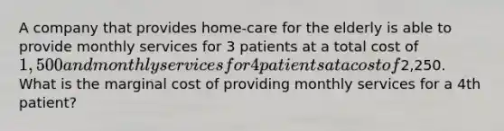 A company that provides​ home-care for the elderly is able to provide monthly services for 3 patients at a total cost of ​1,500 and monthly services for 4 patients at a cost of ​2,250. What is the marginal cost of providing monthly services for a 4th ​patient?