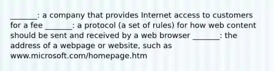 _______: a company that provides Internet access to customers for a fee _______: a protocol (a set of rules) for how web content should be sent and received by a web browser _______: the address of a webpage or website, such as www.microsoft.com/homepage.htm