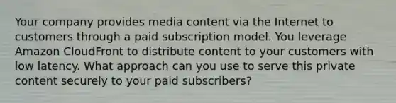 Your company provides media content via the Internet to customers through a paid subscription model. You leverage Amazon CloudFront to distribute content to your customers with low latency. What approach can you use to serve this private content securely to your paid subscribers?