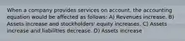 When a company provides services on account, the accounting equation would be affected as follows: A) Revenues increase. B) Assets increase and stockholders' equity increases. C) Assets increase and liabilities decrease. D) Assets increase