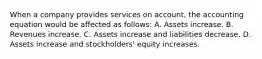 When a company provides services on account, the accounting equation would be affected as follows: A. Assets increase. B. Revenues increase. C. Assets increase and liabilities decrease. D. Assets increase and stockholders' equity increases.