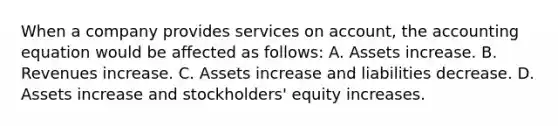 When a company provides services on account, <a href='https://www.questionai.com/knowledge/k7UJ6J5ODQ-the-accounting-equation' class='anchor-knowledge'>the accounting equation</a> would be affected as follows: A. Assets increase. B. Revenues increase. C. Assets increase and liabilities decrease. D. Assets increase and stockholders' equity increases.