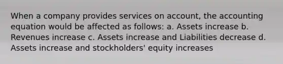 When a company provides services on account, <a href='https://www.questionai.com/knowledge/k7UJ6J5ODQ-the-accounting-equation' class='anchor-knowledge'>the accounting equation</a> would be affected as follows: a. Assets increase b. Revenues increase c. Assets increase and Liabilities decrease d. Assets increase and stockholders' equity increases