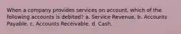 When a company provides services on account, which of the following accounts is debited? a. Service Revenue. b. Accounts Payable. c. Accounts Receivable. d. Cash.