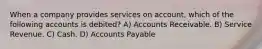 When a company provides services on account, which of the following accounts is debited? A) Accounts Receivable. B) Service Revenue. C) Cash. D) Accounts Payable