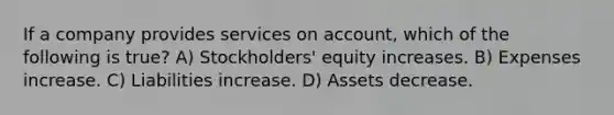 If a company provides services on account, which of the following is true? A) Stockholders' equity increases. B) Expenses increase. C) Liabilities increase. D) Assets decrease.