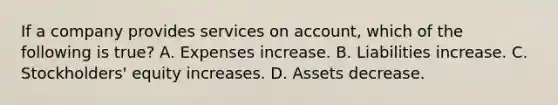 If a company provides services on account, which of the following is true? A. Expenses increase. B. Liabilities increase. C. Stockholders' equity increases. D. Assets decrease.