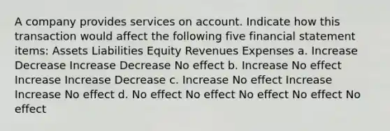 A company provides services on account. Indicate how this transaction would affect the following five financial statement items: Assets Liabilities Equity Revenues Expenses a. Increase Decrease Increase Decrease No effect b. Increase No effect Increase Increase Decrease c. Increase No effect Increase Increase No effect d. No effect No effect No effect No effect No effect