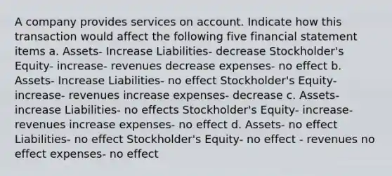 A company provides services on account. Indicate how this transaction would affect the following five financial statement items a. Assets- Increase Liabilities- decrease Stockholder's Equity- increase- revenues decrease expenses- no effect b. Assets- Increase Liabilities- no effect Stockholder's Equity- increase- revenues increase expenses- decrease c. Assets- increase Liabilities- no effects Stockholder's Equity- increase- revenues increase expenses- no effect d. Assets- no effect Liabilities- no effect Stockholder's Equity- no effect - revenues no effect expenses- no effect