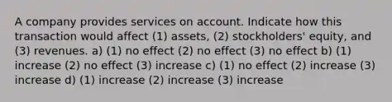 A company provides services on account. Indicate how this transaction would affect (1) assets, (2) stockholders' equity, and (3) revenues. a) (1) no effect (2) no effect (3) no effect b) (1) increase (2) no effect (3) increase c) (1) no effect (2) increase (3) increase d) (1) increase (2) increase (3) increase