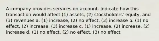 A company provides services on account. Indicate how this transaction would affect (1) assets, (2) stockholders' equity, and (3) revenues a. (1) increase, (2) no effect, (3) increase b. (1) no effect, (2) increase, (3) increase c. (1) increase, (2) increase, (2) increase d. (1) no effect, (2) no effect, (3) no effect