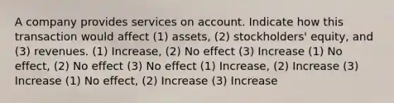 A company provides services on account. Indicate how this transaction would affect (1) assets, (2) stockholders' equity, and (3) revenues. (1) Increase, (2) No effect (3) Increase (1) No effect, (2) No effect (3) No effect (1) Increase, (2) Increase (3) Increase (1) No effect, (2) Increase (3) Increase