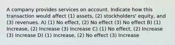 A company provides services on account. Indicate how this transaction would affect (1) assets, (2) stockholders' equity, and (3) revenues. A) (1) No effect, (2) No effect (3) No effect B) (1) Increase, (2) Increase (3) Increase C) (1) No effect, (2) Increase (3) Increase D) (1) Increase, (2) No effect (3) Increase