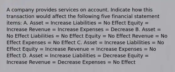 A company provides services on account. Indicate how this transaction would affect the following five financial statement items: A. Asset = Increase Liabilities = No Effect Equity = Increase Revenue = Increase Expenses = Decrease B. Asset = No Effect Liabilities = No Effect Equity = No Effect Revenue = No Effect Expenses = No Effect C. Asset = Increase Liabilities = No Effect Equity = Increase Revenue = Increase Expenses = No Effect D. Asset = Increase Liabilities = Decrease Equity = Increase Revenue = Decrease Expenses = No Effect