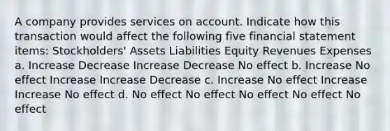 A company provides services on account. Indicate how this transaction would affect the following five financial statement items: Stockholders' Assets Liabilities Equity Revenues Expenses a. Increase Decrease Increase Decrease No effect b. Increase No effect Increase Increase Decrease c. Increase No effect Increase Increase No effect d. No effect No effect No effect No effect No effect