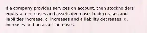 If a company provides services on account, then stockholders' equity a. decreases and assets decrease. b. decreases and liabilities increase. c. increases and a liability decreases. d. increases and an asset increases.