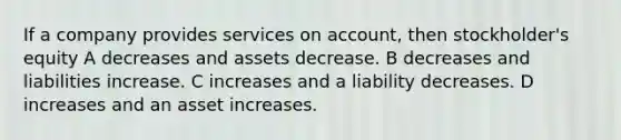 If a company provides services on account, then stockholder's equity A decreases and assets decrease. B decreases and liabilities increase. C increases and a liability decreases. D increases and an asset increases.