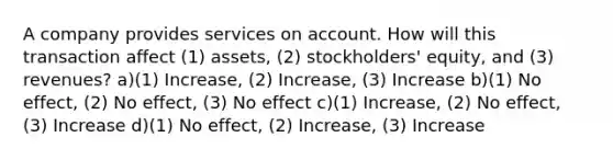 A company provides services on account. How will this transaction affect (1) assets, (2) stockholders' equity, and (3) revenues? a)(1) Increase, (2) Increase, (3) Increase b)(1) No effect, (2) No effect, (3) No effect c)(1) Increase, (2) No effect, (3) Increase d)(1) No effect, (2) Increase, (3) Increase