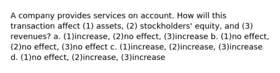 A company provides services on account. How will this transaction affect (1) assets, (2) stockholders' equity, and (3) revenues? a. (1)increase, (2)no effect, (3)increase b. (1)no effect, (2)no effect, (3)no effect c. (1)increase, (2)increase, (3)increase d. (1)no effect, (2)increase, (3)increase