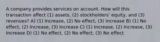 A company provides services on account. How will this transaction affect (1) assets, (2) stockholders' equity, and (3) revenues? A) (1) Increase, (2) No effect, (3) Increase B) (1) No effect, (2) Increase, (3) Increase C) (1) Increase, (2) Increase, (3) Increase D) (1) No effect, (2) No effect, (3) No effect