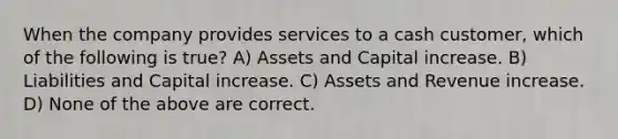 When the company provides services to a cash customer, which of the following is true? A) Assets and Capital increase. B) Liabilities and Capital increase. C) Assets and Revenue increase. D) None of the above are correct.