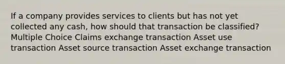 If a company provides services to clients but has not yet collected any cash, how should that transaction be classified? Multiple Choice Claims exchange transaction Asset use transaction Asset source transaction Asset exchange transaction