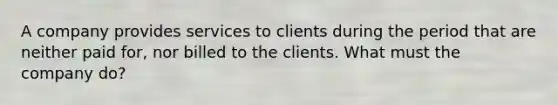 A company provides services to clients during the period that are neither paid for, nor billed to the clients. What must the company do?